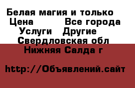 Белая магия и только. › Цена ­ 100 - Все города Услуги » Другие   . Свердловская обл.,Нижняя Салда г.
